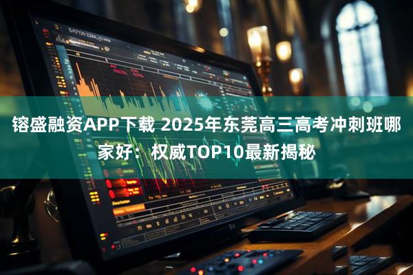 镕盛融资APP下载 2025年东莞高三高考冲刺班哪家好：权威TOP10最新揭秘