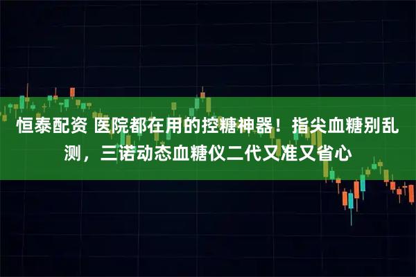 恒泰配资 医院都在用的控糖神器！指尖血糖别乱测，三诺动态血糖仪二代又准又省心