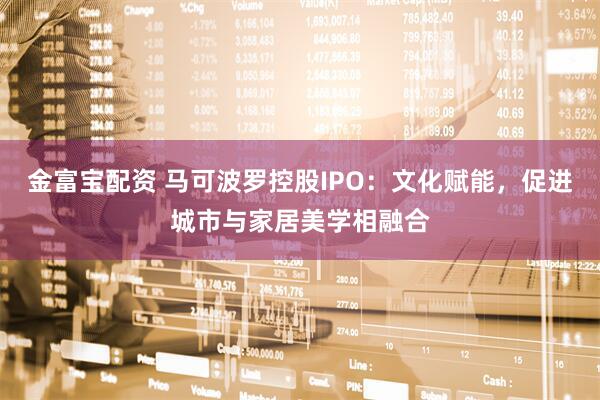 金富宝配资 马可波罗控股IPO：文化赋能，促进城市与家居美学相融合