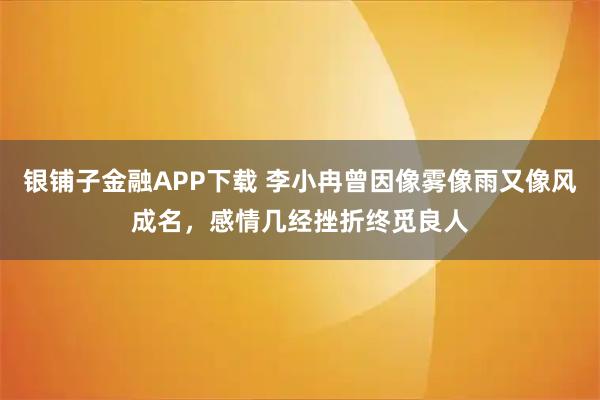 银铺子金融APP下载 李小冉曾因像雾像雨又像风成名，感情几经挫折终觅良人
