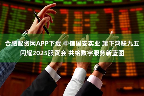 合肥配资网APP下载 中信国安实业 旗下鸿联九五闪耀2025服贸会 共绘数字服务新蓝图