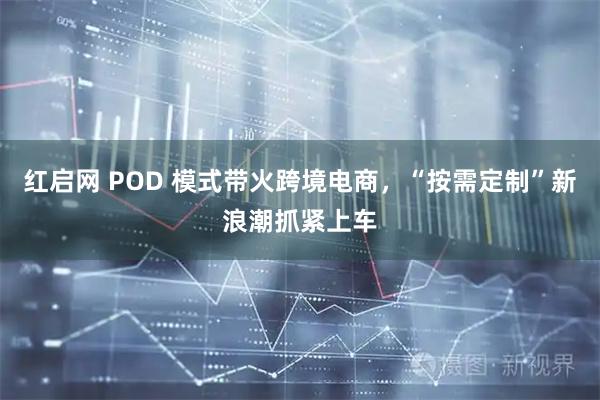 红启网 POD 模式带火跨境电商，“按需定制”新浪潮抓紧上车