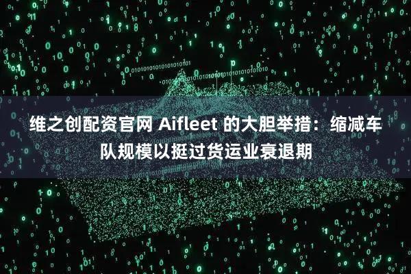 维之创配资官网 Aifleet 的大胆举措：缩减车队规模以挺过货运业衰退期