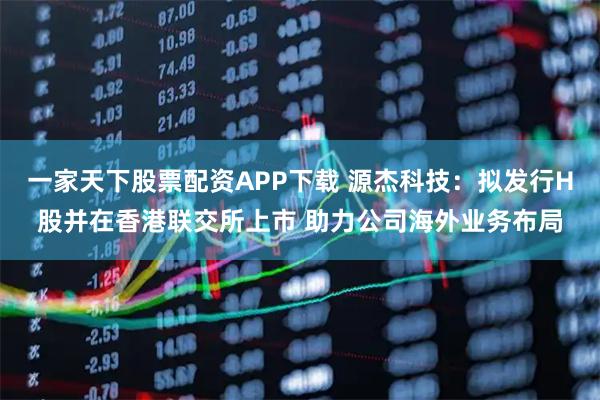 一家天下股票配资APP下载 源杰科技：拟发行H股并在香港联交所上市 助力公司海外业务布局