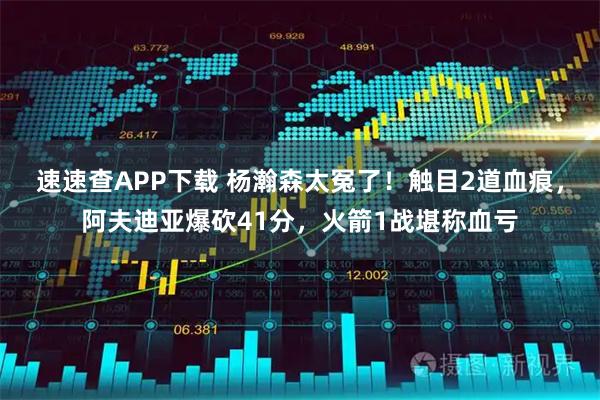 速速查APP下载 杨瀚森太冤了！触目2道血痕，阿夫迪亚爆砍41分，火箭1战堪称血亏