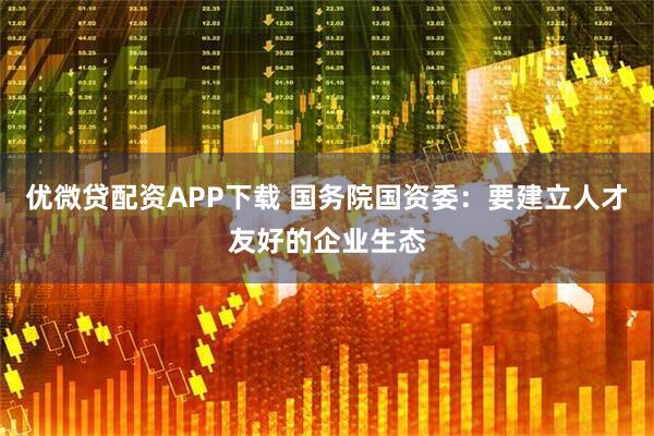 优微贷配资APP下载 国务院国资委：要建立人才友好的企业生态