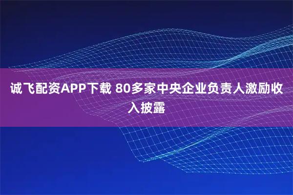 诚飞配资APP下载 80多家中央企业负责人激励收入披露