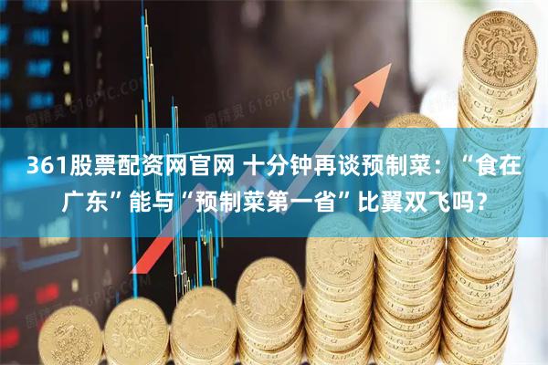 361股票配资网官网 十分钟再谈预制菜：“食在广东”能与“预制菜第一省”比翼双飞吗？