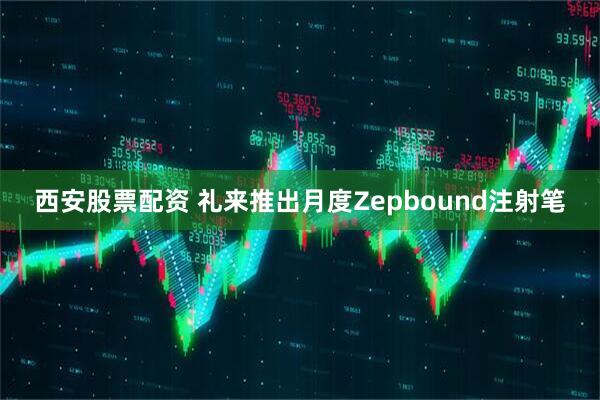 西安股票配资 礼来推出月度Zepbound注射笔