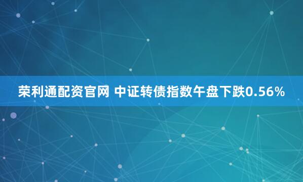 荣利通配资官网 中证转债指数午盘下跌0.56%