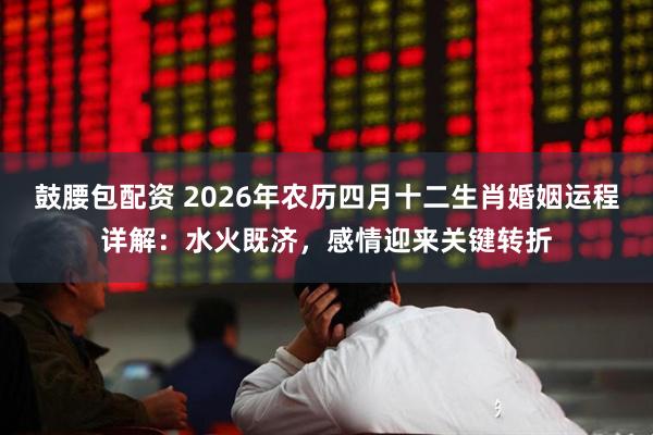 鼓腰包配资 2026年农历四月十二生肖婚姻运程详解：水火既济，感情迎来关键转折